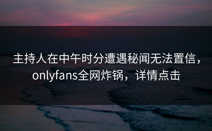 主持人在中午时分遭遇秘闻无法置信，onlyfans全网炸锅，详情点击