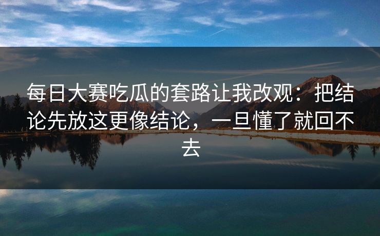每日大赛吃瓜的套路让我改观：把结论先放这更像结论，一旦懂了就回不去