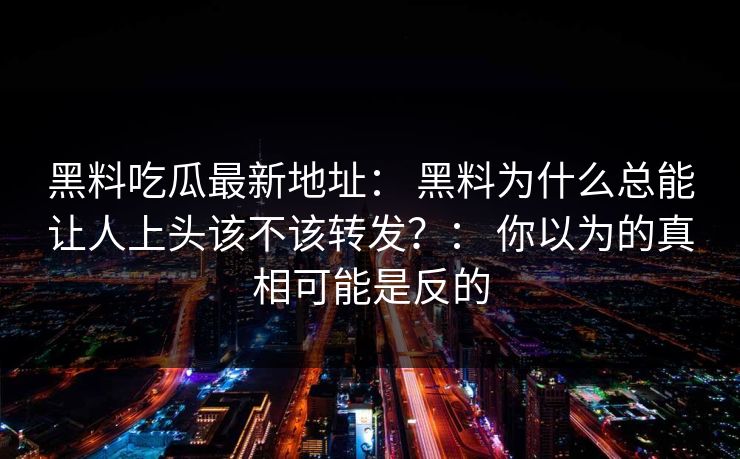 黑料吃瓜最新地址： 黑料为什么总能让人上头该不该转发？： 你以为的真相可能是反的
